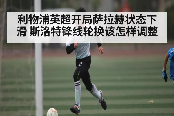 利物浦英超开局萨拉赫状态下滑 斯洛特锋线轮换该怎样调整