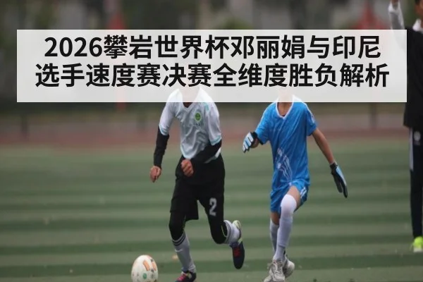 2026攀岩世界杯邓丽娟与印尼选手速度赛决赛全维度胜负解析