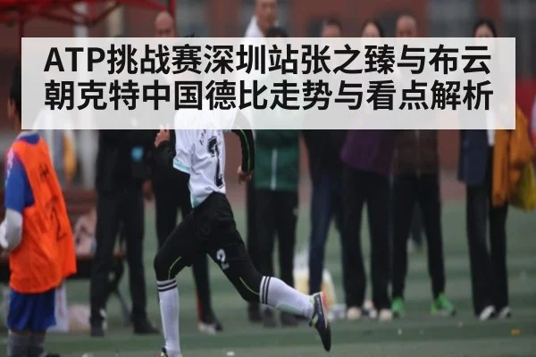 ATP挑战赛深圳站张之臻与布云朝克特中国德比走势与看点解析